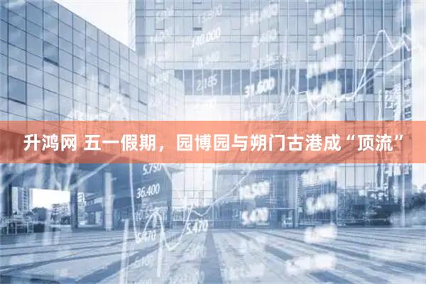 升鸿网 五一假期，园博园与朔门古港成“顶流”