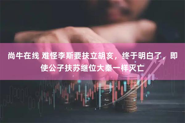 尚牛在线 难怪李斯要扶立胡亥，终于明白了，即使公子扶苏继位大秦一样灭亡